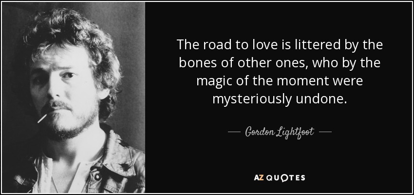The road to love is littered by the bones of other ones, who by the magic of the moment were mysteriously undone. - Gordon Lightfoot
