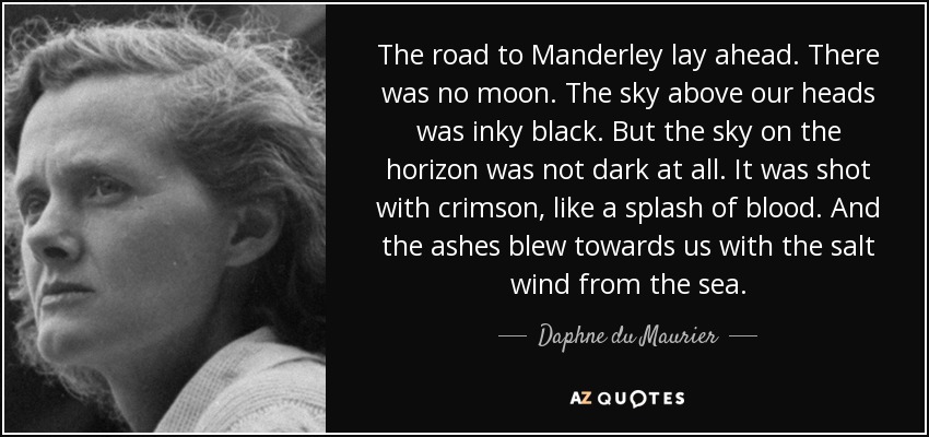 The road to Manderley lay ahead. There was no moon. The sky above our heads was inky black. But the sky on the horizon was not dark at all. It was shot with crimson, like a splash of blood. And the ashes blew towards us with the salt wind from the sea. - Daphne du Maurier