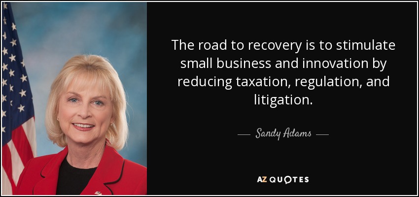 The road to recovery is to stimulate small business and innovation by reducing taxation, regulation, and litigation. - Sandy Adams