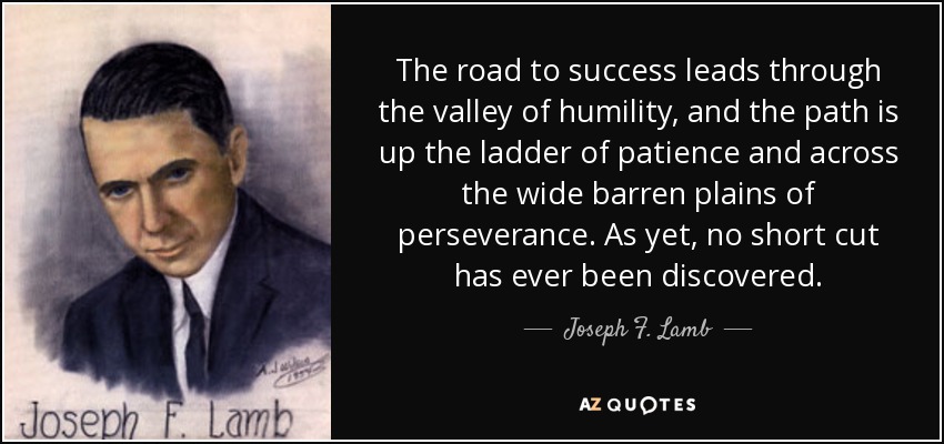 The road to success leads through the valley of humility, and the path is up the ladder of patience and across the wide barren plains of perseverance. As yet, no short cut has ever been discovered. - Joseph F. Lamb