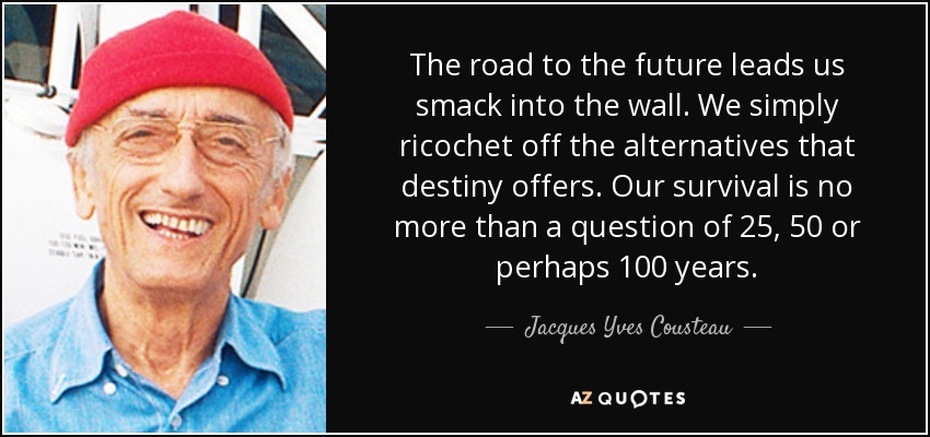 The road to the future leads us smack into the wall. We simply ricochet off the alternatives that destiny offers. Our survival is no more than a question of 25, 50 or perhaps 100 years. - Jacques Yves Cousteau