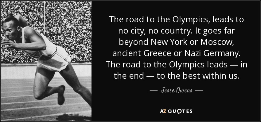 The road to the Olympics, leads to no city, no country. It goes far beyond New York or Moscow, ancient Greece or Nazi Germany. The road to the Olympics leads — in the end — to the best within us. - Jesse Owens