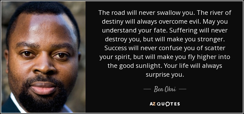 The road will never swallow you. The river of destiny will always overcome evil. May you understand your fate. Suffering will never destroy you, but will make you stronger. Success will never confuse you of scatter your spirit, but will make you fly higher into the good sunlight. Your life will always surprise you. - Ben Okri