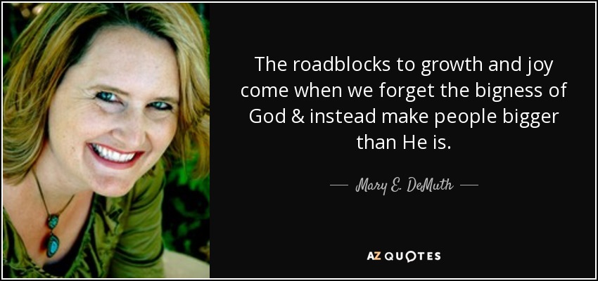 The roadblocks to growth and joy come when we forget the bigness of God & instead make people bigger than He is. - Mary E. DeMuth