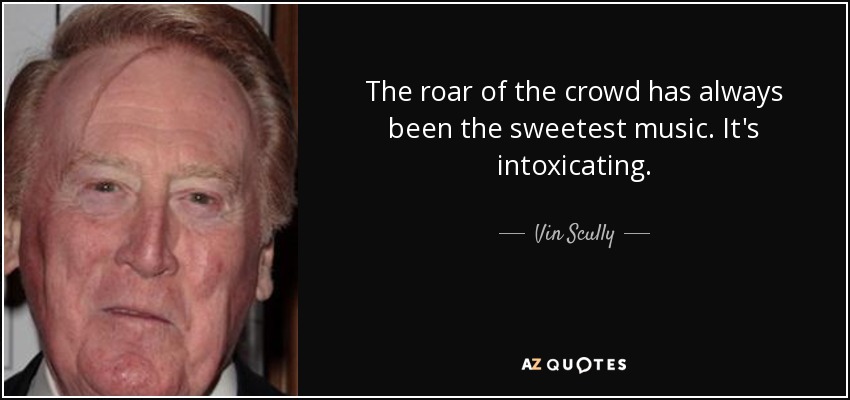 The roar of the crowd has always been the sweetest music. It's intoxicating. - Vin Scully