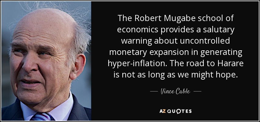 The Robert Mugabe school of economics provides a salutary warning about uncontrolled monetary expansion in generating hyper-inflation. The road to Harare is not as long as we might hope. - Vince Cable