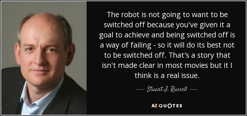 The robot is not going to want to be switched off because you've given it a goal to achieve and being switched off is a way of failing - so it will do its best not to be switched off. That's a story that isn't made clear in most movies but it I think is a real issue. - Stuart J. Russell
