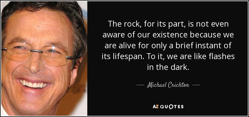 The rock, for its part, is not even aware of our existence because we are alive for only a brief instant of its lifespan. To it, we are like flashes in the dark. - Michael Crichton