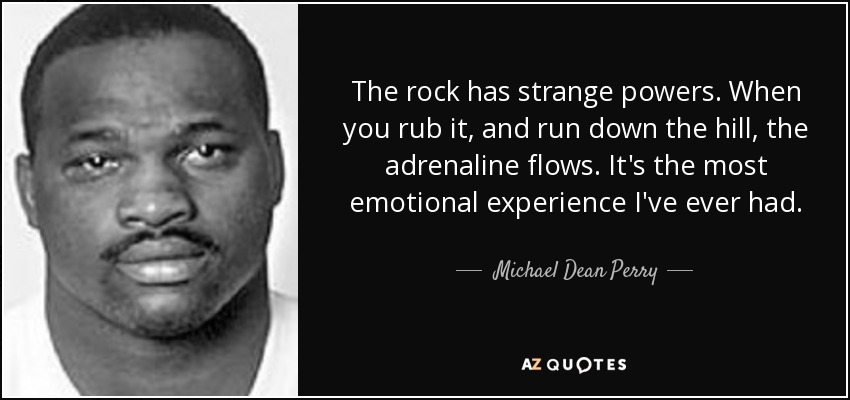 The rock has strange powers. When you rub it, and run down the hill, the adrenaline flows. It's the most emotional experience I've ever had. - Michael Dean Perry