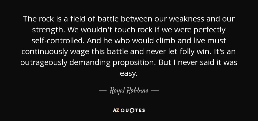 The rock is a field of battle between our weakness and our strength. We wouldn't touch rock if we were perfectly self-controlled. And he who would climb and live must continuously wage this battle and never let folly win. It's an outrageously demanding proposition. But I never said it was easy. - Royal Robbins