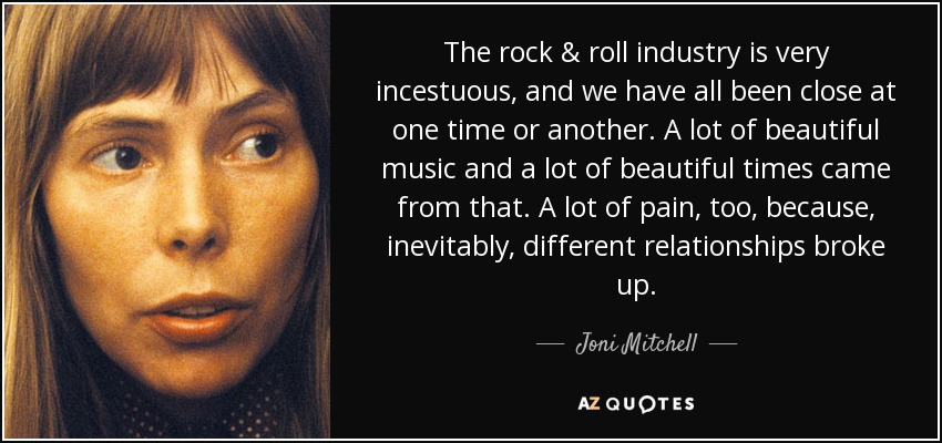 The rock & roll industry is very incestuous, and we have all been close at one time or another. A lot of beautiful music and a lot of beautiful times came from that. A lot of pain, too, because, inevitably, different relationships broke up. - Joni Mitchell
