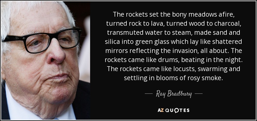 The rockets set the bony meadows afire, turned rock to lava, turned wood to charcoal, transmuted water to steam, made sand and silica into green glass which lay like shattered mirrors reflecting the invasion, all about. The rockets came like drums, beating in the night. The rockets came like locusts, swarming and settling in blooms of rosy smoke. - Ray Bradbury