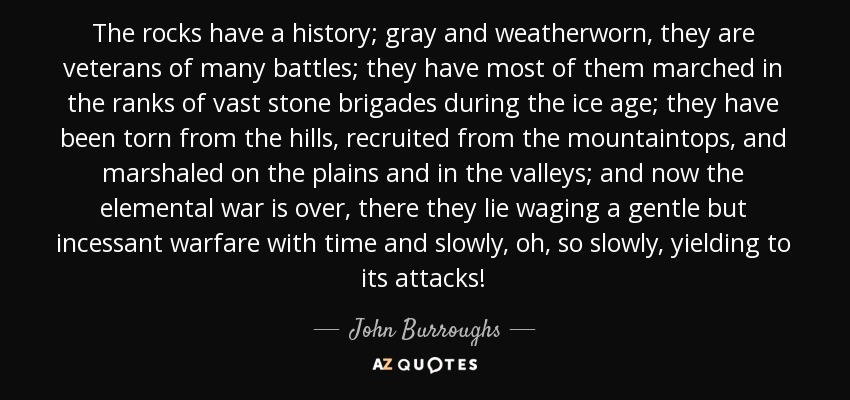 The rocks have a history; gray and weatherworn, they are veterans of many battles; they have most of them marched in the ranks of vast stone brigades during the ice age; they have been torn from the hills, recruited from the mountaintops, and marshaled on the plains and in the valleys; and now the elemental war is over, there they lie waging a gentle but incessant warfare with time and slowly, oh, so slowly, yielding to its attacks! - John Burroughs