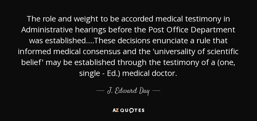 The role and weight to be accorded medical testimony in Administrative hearings before the Post Office Department was established....These decisions enunciate a rule that informed medical consensus and the 'universality of scientific belief' may be established through the testimony of a (one, single - Ed.) medical doctor. - J. Edward Day