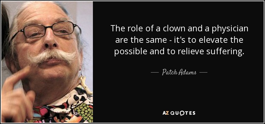 The role of a clown and a physician are the same - it's to elevate the possible and to relieve suffering. - Patch Adams