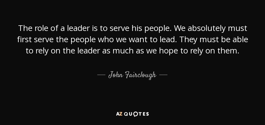 The role of a leader is to serve his people. We absolutely must first serve the people who we want to lead. They must be able to rely on the leader as much as we hope to rely on them. - John Fairclough