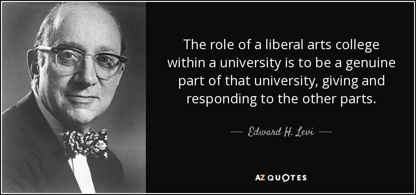 The role of a liberal arts college within a university is to be a genuine part of that university, giving and responding to the other parts. - Edward H. Levi