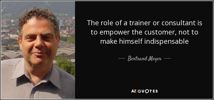 The role of a trainer or consultant is to empower the customer, not to make himself indispensable - Bertrand Meyer