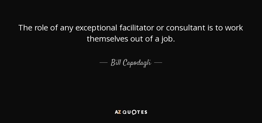 The role of any exceptional facilitator or consultant is to work themselves out of a job. - Bill Capodagli