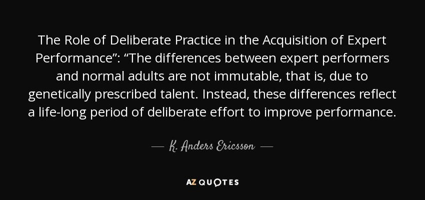 The Role of Deliberate Practice in the Acquisition of Expert Performance”: “The differences between expert performers and normal adults are not immutable, that is, due to genetically prescribed talent. Instead, these differences reflect a life-long period of deliberate effort to improve performance. - K. Anders Ericsson