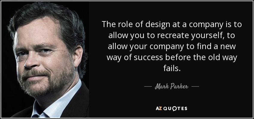 The role of design at a company is to allow you to recreate yourself, to allow your company to find a new way of success before the old way fails. - Mark Parker