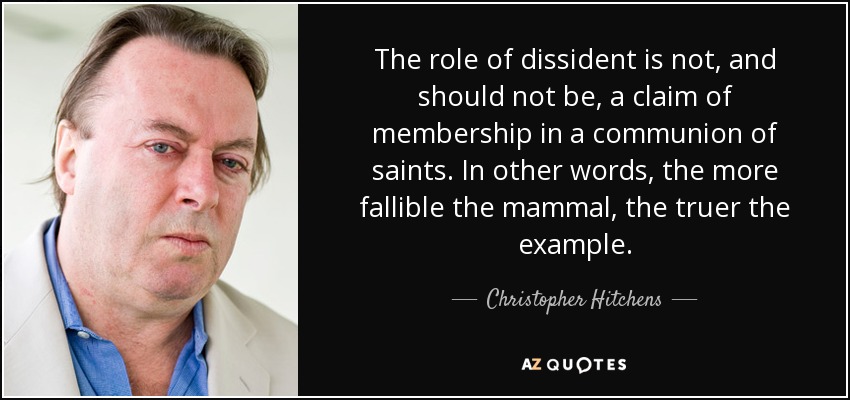The role of dissident is not, and should not be, a claim of membership in a communion of saints. In other words, the more fallible the mammal, the truer the example. - Christopher Hitchens