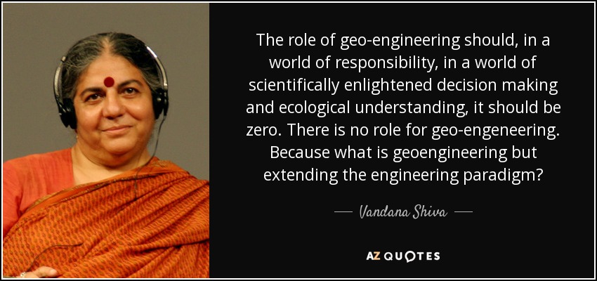 The role of geo-engineering should, in a world of responsibility, in a world of scientifically enlightened decision making and ecological understanding, it should be zero. There is no role for geo-engeneering. Because what is geoengineering but extending the engineering paradigm? - Vandana Shiva