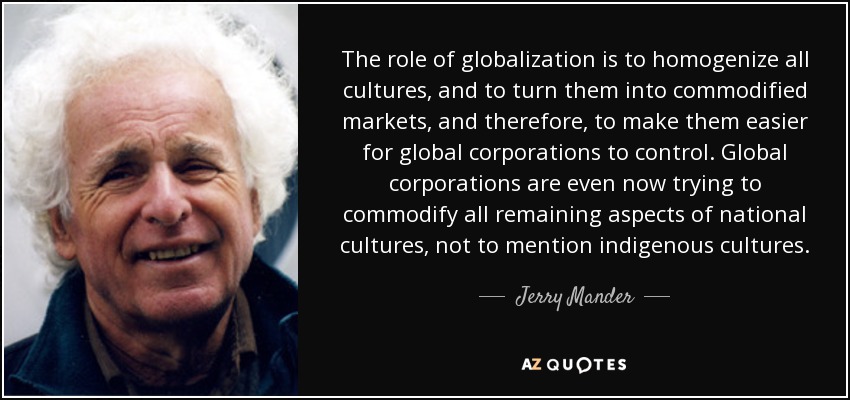 The role of globalization is to homogenize all cultures, and to turn them into commodified markets, and therefore, to make them easier for global corporations to control. Global corporations are even now trying to commodify all remaining aspects of national cultures, not to mention indigenous cultures. - Jerry Mander