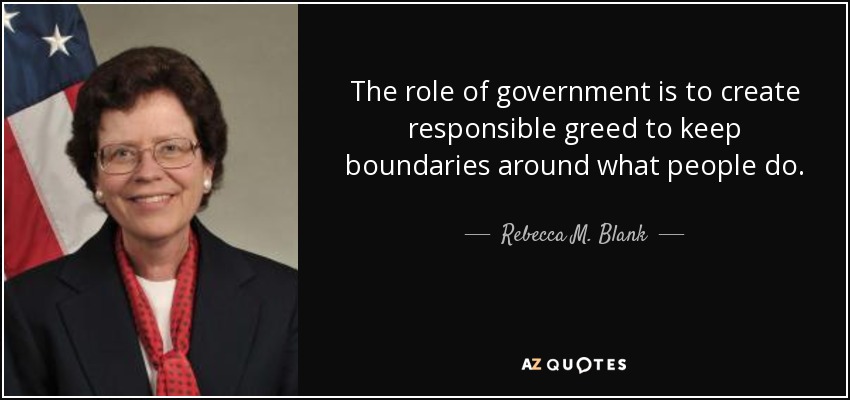The role of government is to create responsible greed to keep boundaries around what people do. - Rebecca M. Blank
