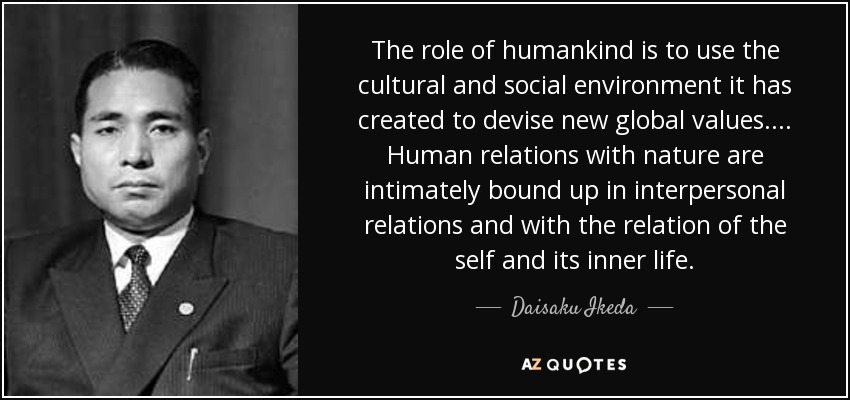 The role of humankind is to use the cultural and social environment it has created to devise new global values.... Human relations with nature are intimately bound up in interpersonal relations and with the relation of the self and its inner life. - Daisaku Ikeda