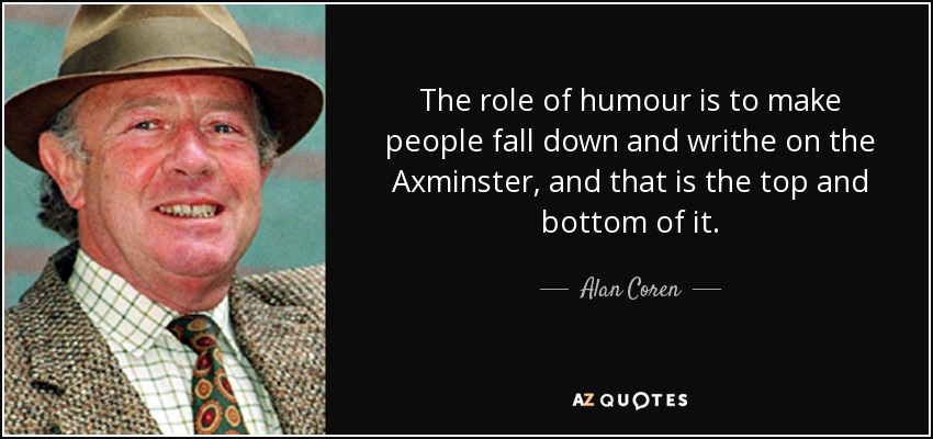The role of humour is to make people fall down and writhe on the Axminster, and that is the top and bottom of it. - Alan Coren