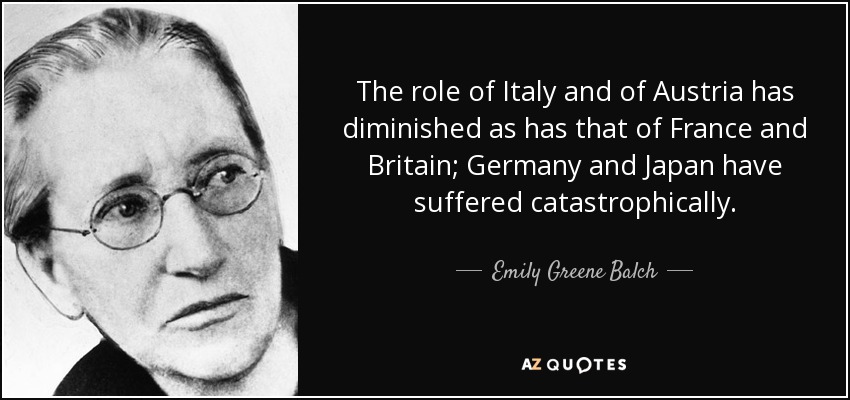 The role of Italy and of Austria has diminished as has that of France and Britain; Germany and Japan have suffered catastrophically. - Emily Greene Balch