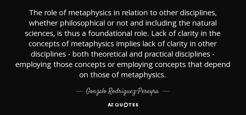The role of metaphysics in relation to other disciplines, whether philosophical or not and including the natural sciences, is thus a foundational role. Lack of clarity in the concepts of metaphysics implies lack of clarity in other disciplines - both theoretical and practical disciplines - employing those concepts or employing concepts that depend on those of metaphysics. - Gonzalo Rodriguez-Pereyra