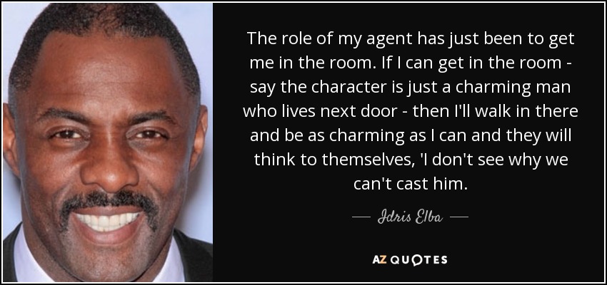 The role of my agent has just been to get me in the room. If I can get in the room - say the character is just a charming man who lives next door - then I'll walk in there and be as charming as I can and they will think to themselves, 'I don't see why we can't cast him. - Idris Elba