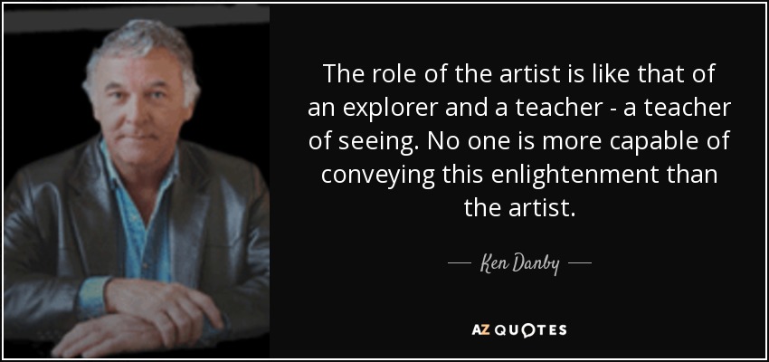 The role of the artist is like that of an explorer and a teacher - a teacher of seeing. No one is more capable of conveying this enlightenment than the artist. - Ken Danby