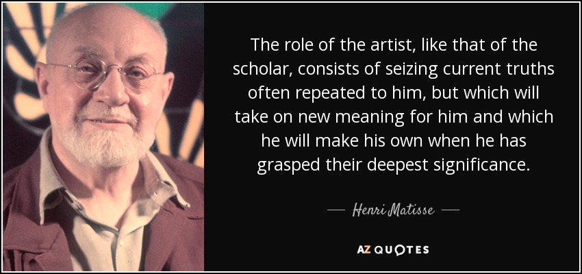 The role of the artist, like that of the scholar, consists of seizing current truths often repeated to him, but which will take on new meaning for him and which he will make his own when he has grasped their deepest significance. - Henri Matisse