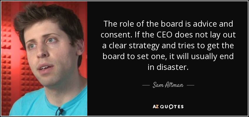 The role of the board is advice and consent. If the CEO does not lay out a clear strategy and tries to get the board to set one, it will usually end in disaster. - Sam Altman