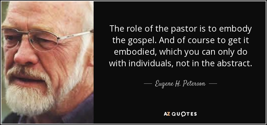The role of the pastor is to embody the gospel. And of course to get it embodied, which you can only do with individuals, not in the abstract. - Eugene H. Peterson