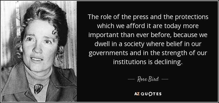 The role of the press and the protections which we afford it are today more important than ever before, because we dwell in a society where belief in our governments and in the strength of our institutions is declining. - Rose Bird