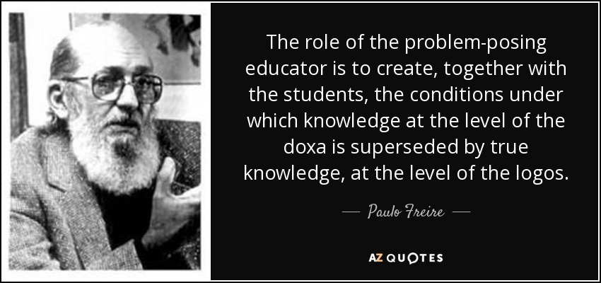 The role of the problem-posing educator is to create, together with the students, the conditions under which knowledge at the level of the doxa is superseded by true knowledge, at the level of the logos. - Paulo Freire