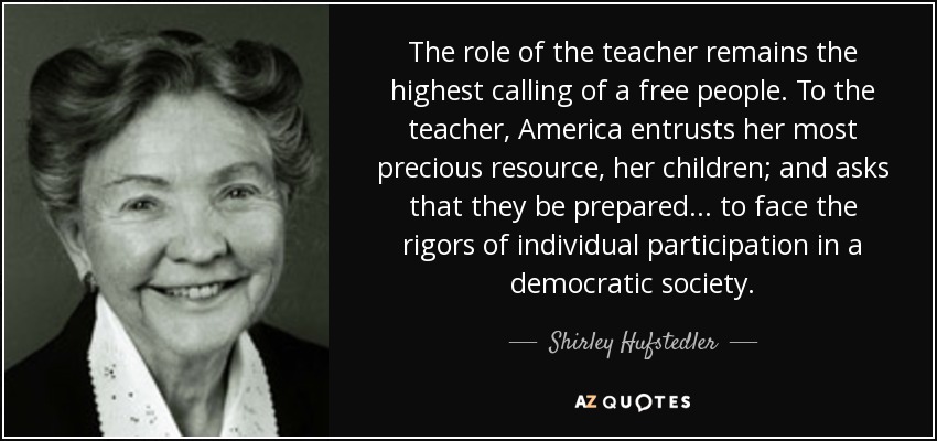The role of the teacher remains the highest calling of a free people. To the teacher, America entrusts her most precious resource, her children; and asks that they be prepared ... to face the rigors of individual participation in a democratic society. - Shirley Hufstedler