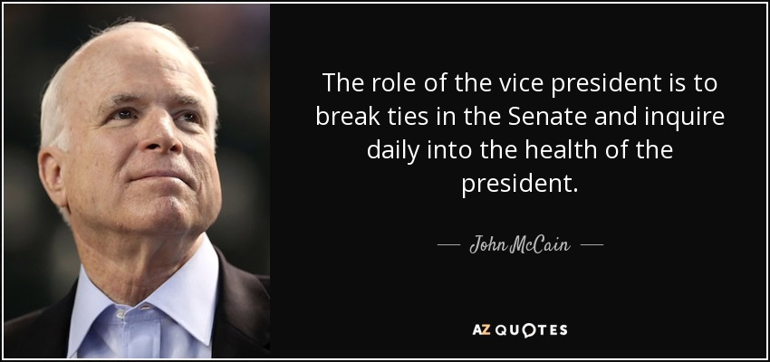 The role of the vice president is to break ties in the Senate and inquire daily into the health of the president. - John McCain