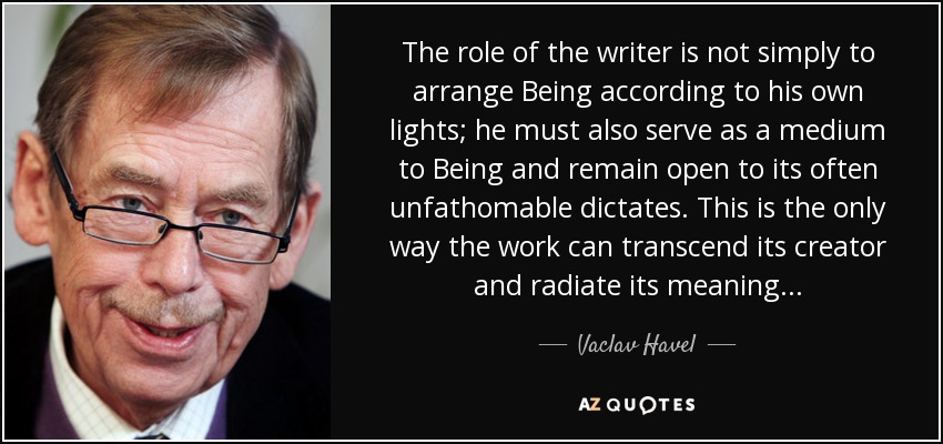 The role of the writer is not simply to arrange Being according to his own lights; he must also serve as a medium to Being and remain open to its often unfathomable dictates. This is the only way the work can transcend its creator and radiate its meaning... - Vaclav Havel