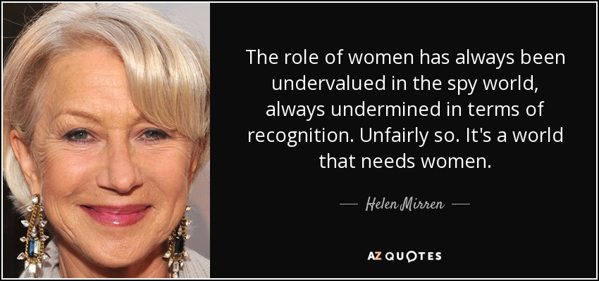 The role of women has always been undervalued in the spy world, always undermined in terms of recognition. Unfairly so. It's a world that needs women. - Helen Mirren