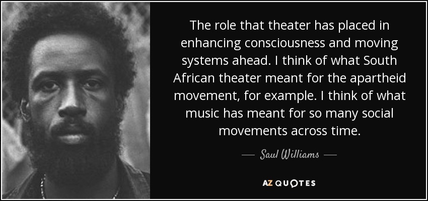 The role that theater has placed in enhancing consciousness and moving systems ahead. I think of what South African theater meant for the apartheid movement, for example. I think of what music has meant for so many social movements across time. - Saul Williams