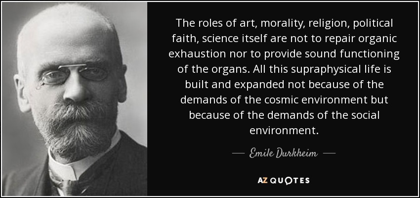 The roles of art, morality, religion, political faith, science itself are not to repair organic exhaustion nor to provide sound functioning of the organs. All this supraphysical life is built and expanded not because of the demands of the cosmic environment but because of the demands of the social environment. - Emile Durkheim