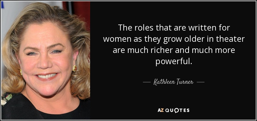 The roles that are written for women as they grow older in theater are much richer and much more powerful. - Kathleen Turner