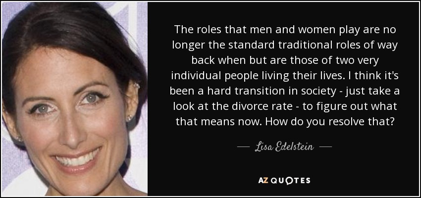 The roles that men and women play are no longer the standard traditional roles of way back when but are those of two very individual people living their lives. I think it's been a hard transition in society - just take a look at the divorce rate - to figure out what that means now. How do you resolve that? - Lisa Edelstein