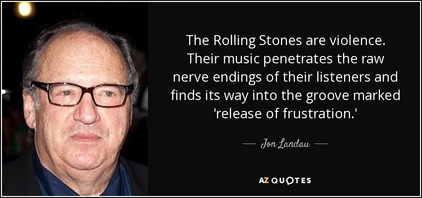 The Rolling Stones are violence. Their music penetrates the raw nerve endings of their listeners and finds its way into the groove marked 'release of frustration.' - Jon Landau