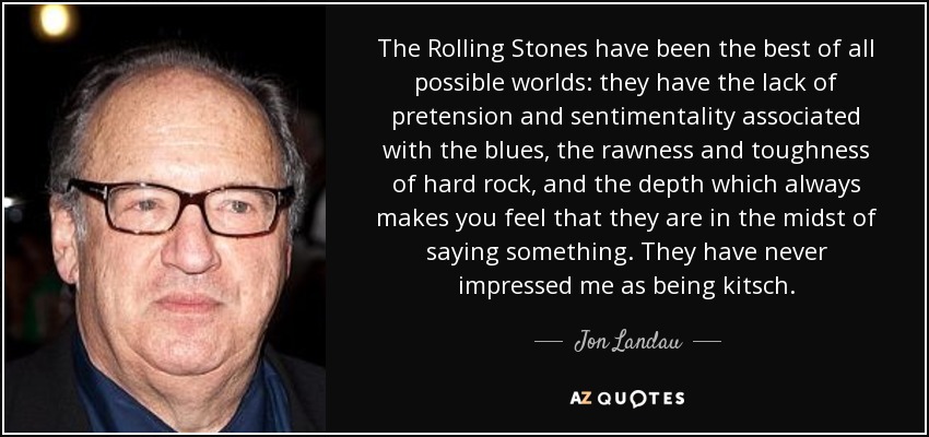 The Rolling Stones have been the best of all possible worlds: they have the lack of pretension and sentimentality associated with the blues, the rawness and toughness of hard rock, and the depth which always makes you feel that they are in the midst of saying something. They have never impressed me as being kitsch. - Jon Landau